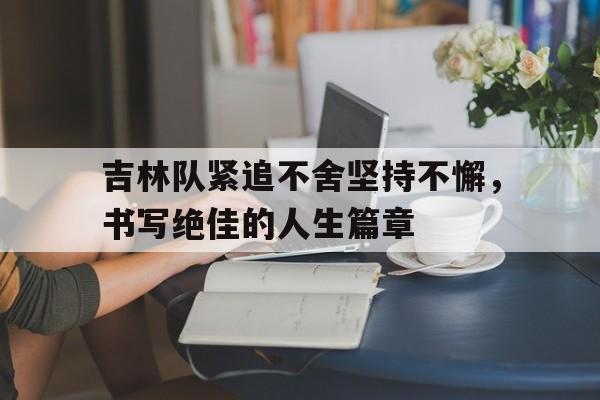 半岛体育娱乐-吉林队紧追不舍坚持不懈，书写绝佳的人生篇章的简单介绍