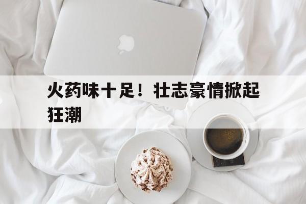 半岛体育网站-包含火药味十足！壮志豪情掀起狂潮的词条